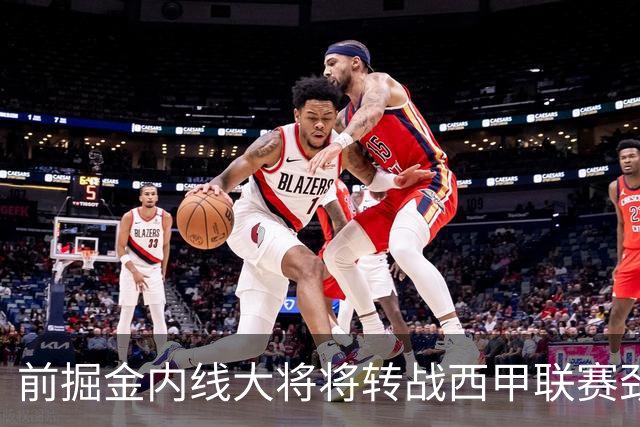 前掘金内线大将将转战西甲联赛劲旅，他能在新赛季重振雄风吗？